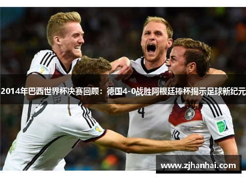 2014年巴西世界杯决赛回顾：德国4-0战胜阿根廷捧杯揭示足球新纪元