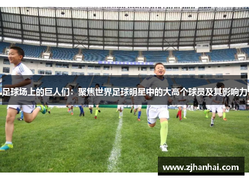 足球场上的巨人们：聚焦世界足球明星中的大高个球员及其影响力