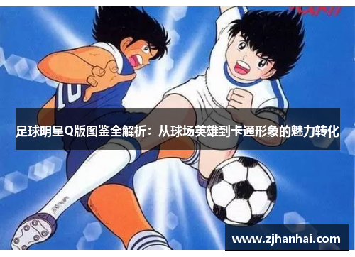 足球明星Q版图鉴全解析：从球场英雄到卡通形象的魅力转化