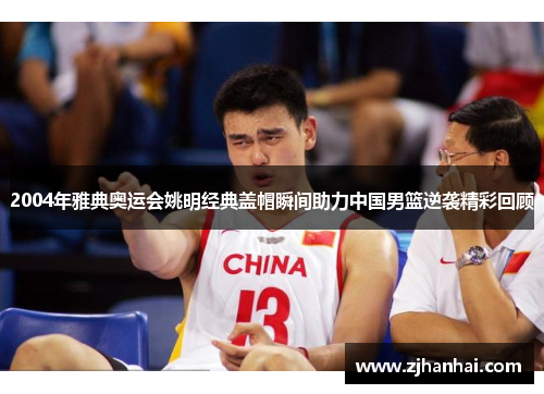 2004年雅典奥运会姚明经典盖帽瞬间助力中国男篮逆袭精彩回顾