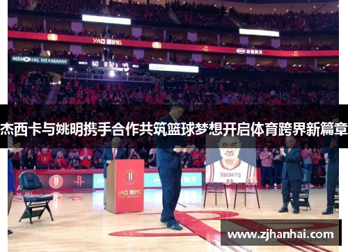 杰西卡与姚明携手合作共筑篮球梦想开启体育跨界新篇章
