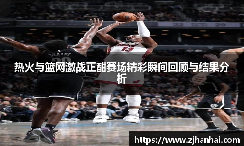 热火与篮网激战正酣赛场精彩瞬间回顾与结果分析