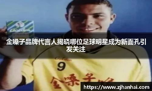 金嗓子品牌代言人揭晓哪位足球明星成为新面孔引发关注