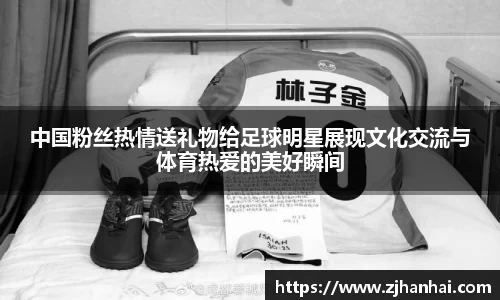 中国粉丝热情送礼物给足球明星展现文化交流与体育热爱的美好瞬间